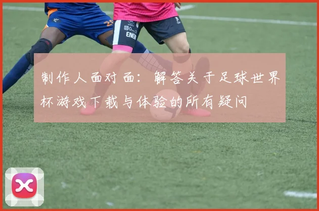 制作人面对面：解答关于足球世界杯游戏下载与体验的所有疑问