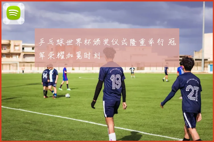 乒乓球世界杯颁奖仪式隆重举行 冠军荣耀加冕时刻