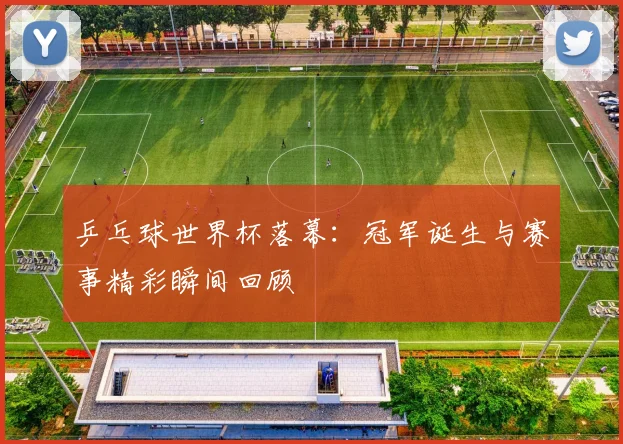 乒乓球世界杯落幕：冠军诞生与赛事精彩瞬间回顾