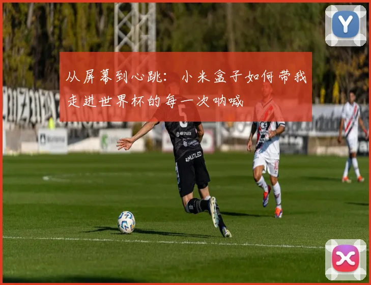 从屏幕到心跳：小米盒子如何带我走进世界杯的每一次呐喊