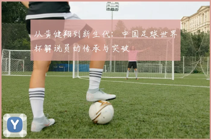 从黄健翔到新生代：中国足球世界杯解说员的传承与突破
