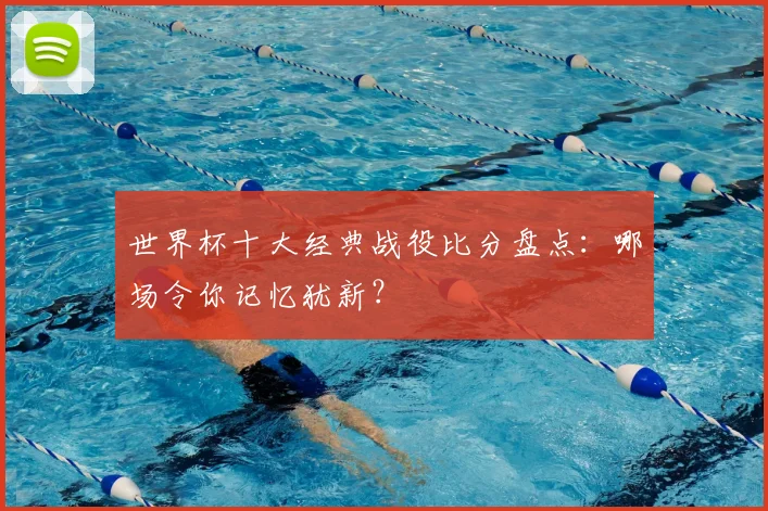 世界杯十大经典战役比分盘点:哪场令你记忆犹新?