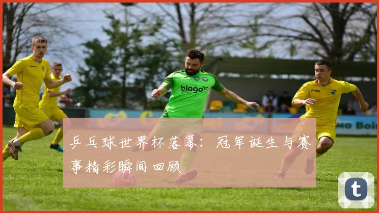 乒乓球世界杯落幕：冠军诞生与赛事精彩瞬间回顾