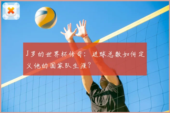 J罗的世界杯传奇:进球总数如何定义他的国家队生涯?