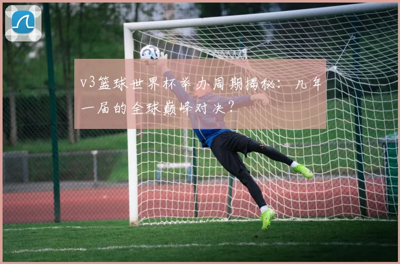 v3篮球世界杯举办周期揭秘:几年一届的全球巅峰对决?