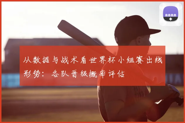从数据与战术看世界杯小组赛出线形势:各队晋级概率评估