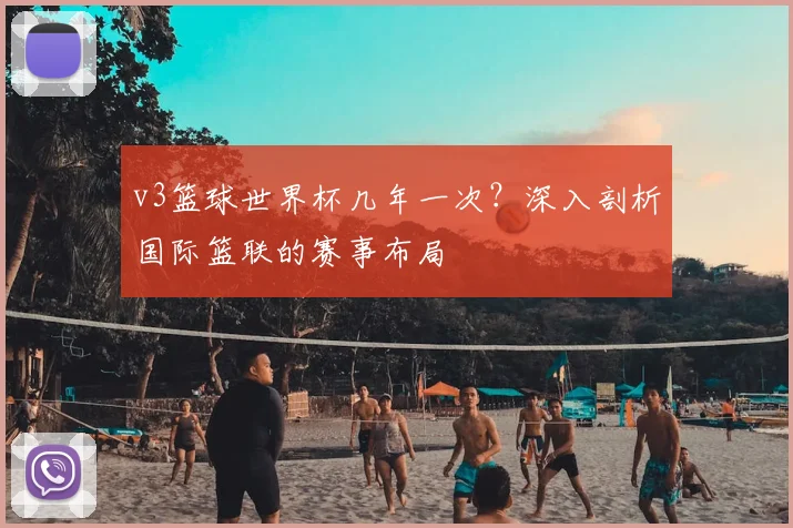 v3篮球世界杯几年一次?深入剖析国际篮联的赛事布局