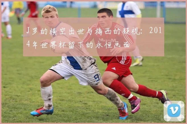 J罗的横空出世与梅西的凝视:2014年世界杯留下的永恒画面