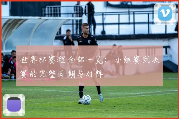 世界杯赛程全部一览：小组赛到决赛的完整日期与对阵