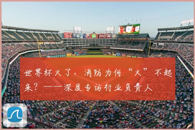 世界杯火了,消防为何“火”不起来?——深度专访行业负责人