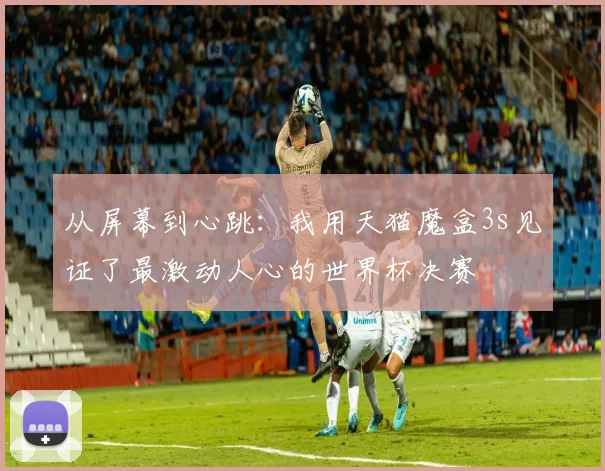从屏幕到心跳:我用天猫魔盒3s见证了最激动人心的世界杯决赛