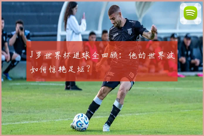J罗世界杯进球全回顾：他的世界波如何惊艳足坛？