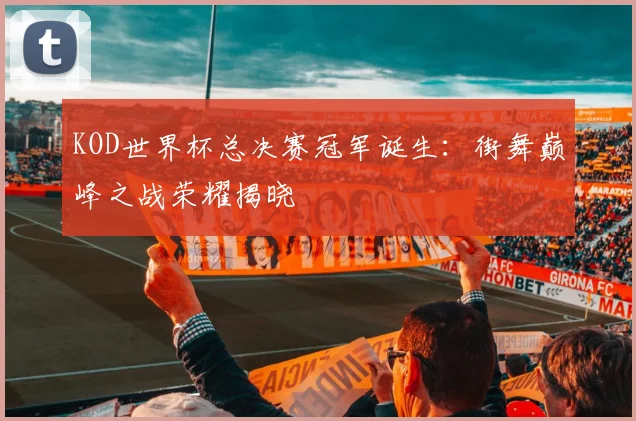 KOD世界杯总决赛冠军诞生:街舞巅峰之战荣耀揭晓