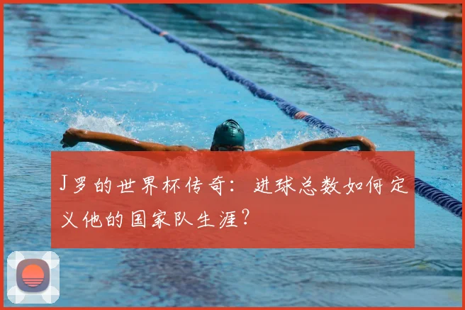 J罗的世界杯传奇:进球总数如何定义他的国家队生涯?