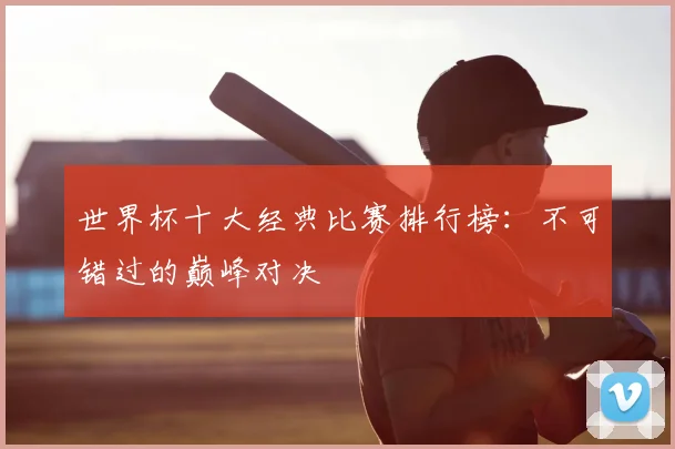 世界杯十大经典比赛排行榜:不可错过的巅峰对决