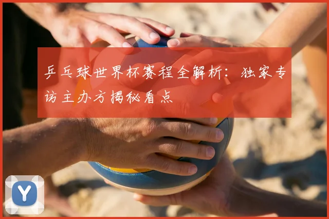 乒乓球世界杯赛程全解析：独家专访主办方揭秘看点
