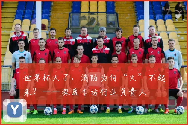 世界杯火了,消防为何“火”不起来?——深度专访行业负责人