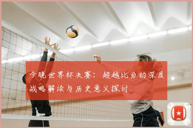 今晚世界杯决赛：超越比分的深度战略解读与历史意义探讨