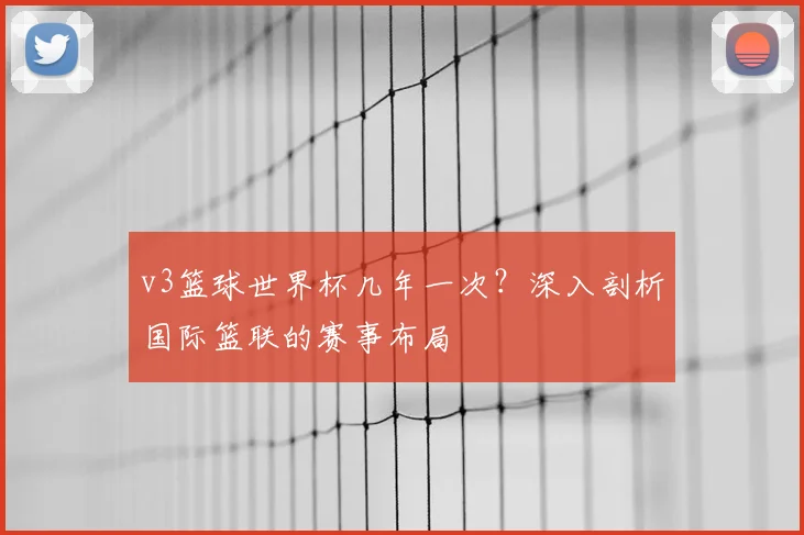 v3篮球世界杯几年一次?深入剖析国际篮联的赛事布局