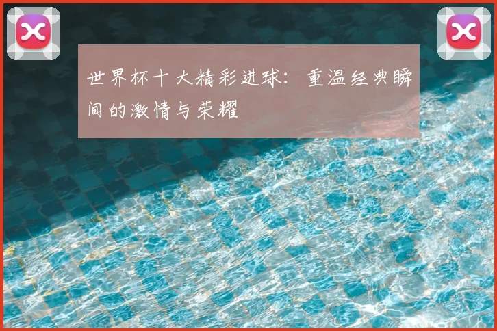 世界杯十大精彩进球：重温经典瞬间的激情与荣耀