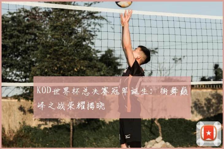 KOD世界杯总决赛冠军诞生：街舞巅峰之战荣耀揭晓