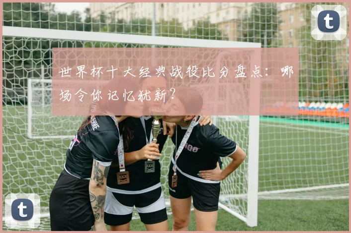 世界杯十大经典战役比分盘点：哪场令你记忆犹新？